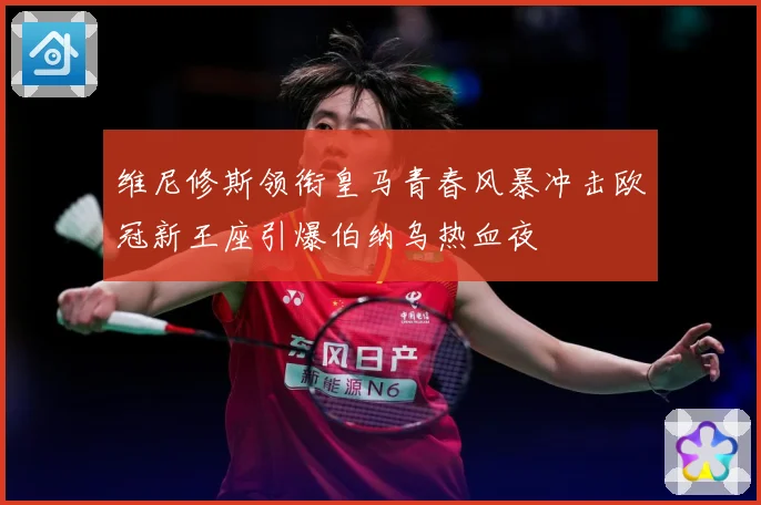 维尼修斯领衔皇马青春风暴冲击欧冠新王座引爆伯纳乌热血夜