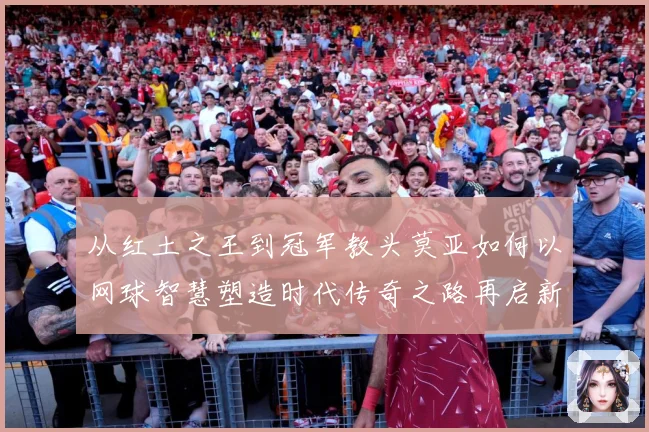 从红土之王到冠军教头莫亚如何以网球智慧塑造时代传奇之路再启新篇章