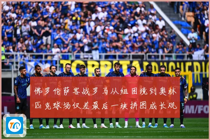 佛罗伦萨客战罗马从组困境到奥林匹克球场仅差最后一块拼图成长观察