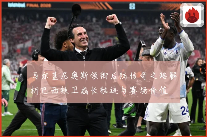 马尔基尼奥斯领衔后防传奇之路解析巴西铁卫成长轨迹与赛场价值