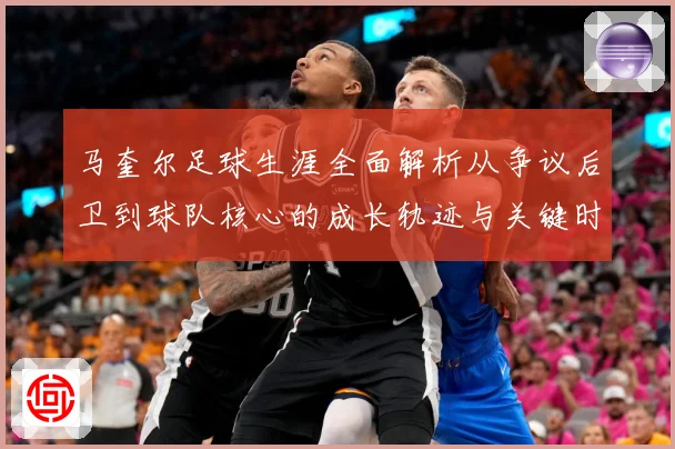 马奎尔足球生涯全面解析从争议后卫到球队核心的成长轨迹与关键时刻
