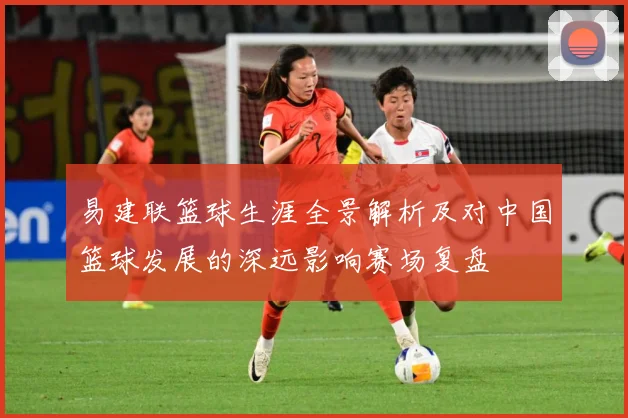 易建联篮球生涯全景解析及对中国篮球发展的深远影响赛场复盘