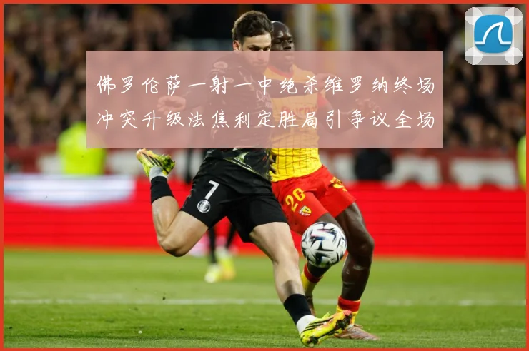 佛罗伦萨一射一中绝杀维罗纳终场冲突升级法焦利定胜局引争议全场专题观察