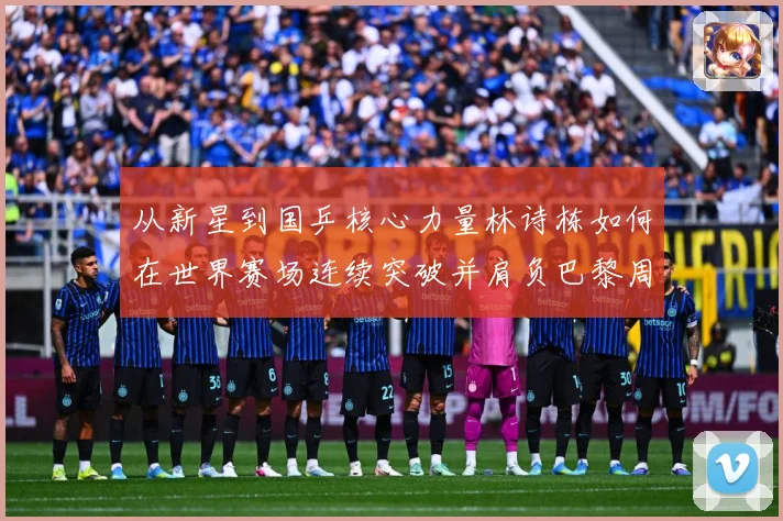 从新星到国乒核心力量林诗栋如何在世界赛场连续突破并肩负巴黎周期重任