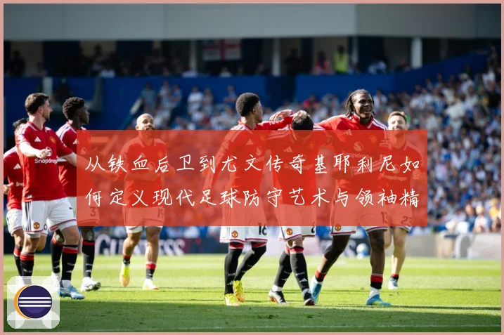 从铁血后卫到尤文传奇基耶利尼如何定义现代足球防守艺术与领袖精神