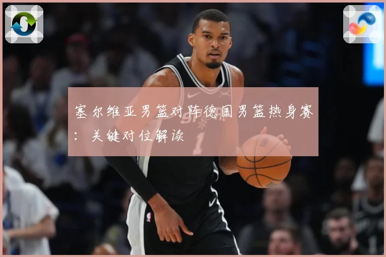 塞尔维亚男篮对阵德国男篮热身赛：关键对位解读