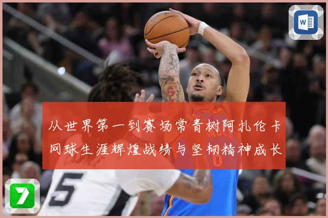 从世界第一到赛场常青树阿扎伦卡网球生涯辉煌战绩与坚韧精神成长历程全解析