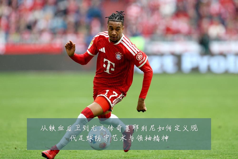 从铁血后卫到尤文传奇基耶利尼如何定义现代足球防守艺术与领袖精神
